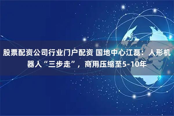 股票配资公司行业门户配资 国地中心江磊：人形机器人“三步走”，商用压缩至5-10年