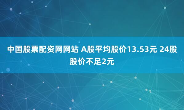 中国股票配资网网站 A股平均股价13.53元 24股股价不足2元