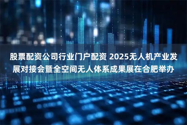 股票配资公司行业门户配资 2025无人机产业发展对接会暨全空间无人体系成果展在合肥举办