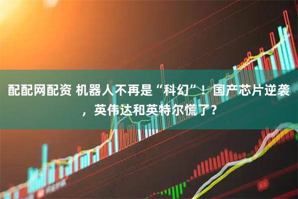 配配网配资 机器人不再是“科幻”！国产芯片逆袭，英伟达和英特尔慌了？