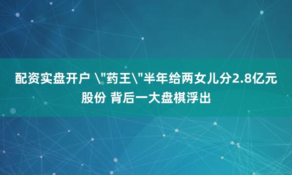 配资实盘开户 ＂药王＂半年给两女儿分2.8亿元股份 背后一大盘棋浮出