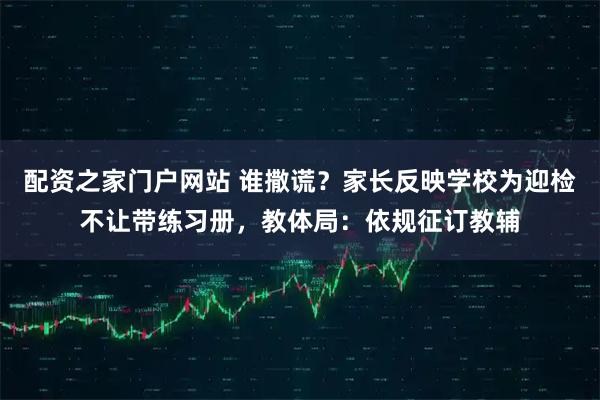 配资之家门户网站 谁撒谎？家长反映学校为迎检不让带练习册，教体局：依规征订教辅