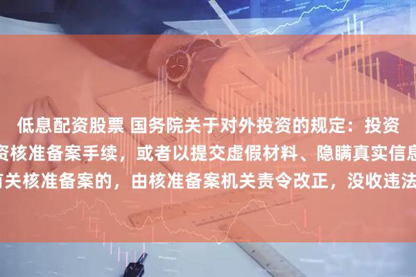 低息配资股票 国务院关于对外投资的规定：投资者未按规定履行境外投资核准备案手续，或者以提交虚假材料、隐瞒真实信息等方式申请有关核准备案的，由核准备案机关责令改正，没收违法所得，处投资额1‰以上5‰以下的罚款