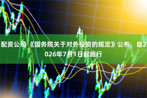 配资公司 《国务院关于对外投资的规定》公布，自2026年7月1日起施行