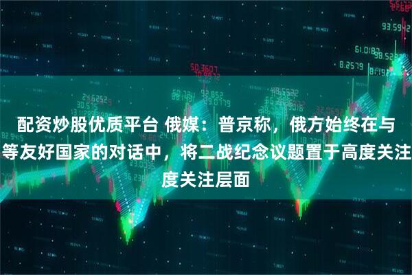 配资炒股优质平台 俄媒：普京称，俄方始终在与中国等友好国家的对话中，将二战纪念议题置于高度关注层面